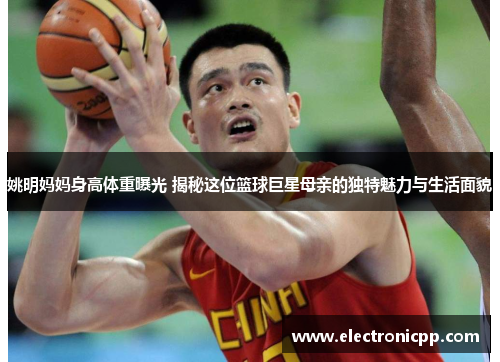 姚明妈妈身高体重曝光 揭秘这位篮球巨星母亲的独特魅力与生活面貌