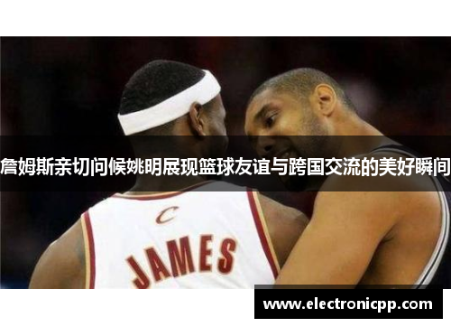 詹姆斯亲切问候姚明展现篮球友谊与跨国交流的美好瞬间