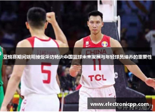 亚锦赛期间姚明接受采访畅谈中国篮球未来发展与年轻球员培养的重要性