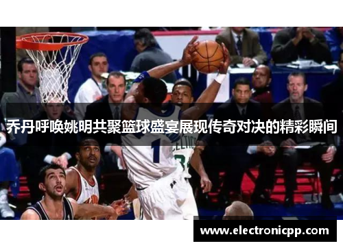 乔丹呼唤姚明共聚篮球盛宴展现传奇对决的精彩瞬间