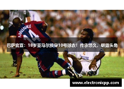 巴萨官宣：18岁亚马尔换穿10号球衣！传承悠久，崭露头角