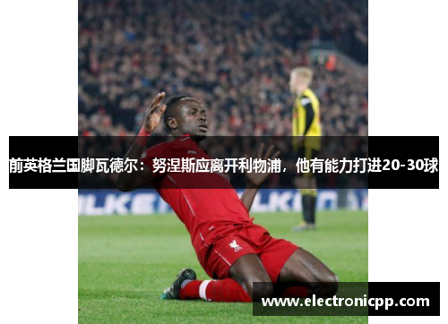 前英格兰国脚瓦德尔：努涅斯应离开利物浦，他有能力打进20-30球